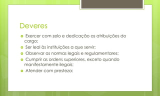 Deveres
 Exercer com zelo e dedicação as atribuições do
cargo;
 Ser leal às instituições a que servir;
 Observar as normas legais e regulamentares;
 Cumprir as ordens superiores, exceto quando
manifestamente ilegais;
 Atender com presteza:
 