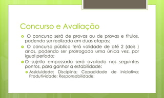 Concurso e Avaliação
 O concurso será de provas ou de provas e títulos,
podendo ser realizado em duas etapas;
 O concurso público terá validade de até 2 (dois )
anos, podendo ser prorrogado uma única vez, por
igual período;
 O sujeito empossado será avaliado nos seguintes
pontos, para ganhar a estabilidade:
 Assiduidade; Disciplina; Capacidade de iniciativa;
Produtividade; Responsabilidade;
 