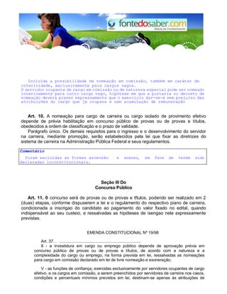 Incluída a possibilidade de nomeação em comissão, também em caráter de 
interinidade, exclusivamente para cargos vagos. 
O servidor ocupante de cargo em comissão ou de natureza especial pode ser nomeado 
interinamente para outro cargo vago, hipótese em que a portaria ou decreto de 
nomeação deverá prever expressamente que o exercício dar-se-á sem prejuízo das 
atribuições do cargo que já ocupava e sem acumulação de remuneração 
Art. 10. A nomeação para cargo de carreira ou cargo isolado de provimento efetivo 
depende de prévia habilitação em concurso público de provas ou de provas e títulos, 
obedecidos a ordem de classificação e o prazo de validade. 
Parágrafo único. Os demais requisitos para o ingresso e o desenvolvimento do servidor 
na carreira, mediante promoção, serão estabelecidos pela lei que fixar as diretrizes do 
sistema de carreira na Administração Pública Federal e seus regulamentos. 
Comentário 
Foram excluldas as formas ascensão e acesso, em face de terem sido 
declaradas inconstitucionais. 
Seção III Do 
Concurso Público 
Art. 11. 0 concurso será de provas ou de provas e tftulos, podendo ser realizado em 2 
(duas) etapas, conforme dispuserem a lei e o regulamento do respectivo piano de carreira, 
condicionada a inscrigao do candidato ao pagamento do valor fixado no edital, quando 
indispensável ao seu custeio, e ressalvadas as hipóteses de isengao nele expressamente 
previstas. 
EMENDA CONSTITUCIONAL Nº 19/98 
Art. 37. . ....................................................................... 
II - a investidura em cargo ou emprego público depende de aprovação prévia em 
concurso público de provas ou de provas e títulos, de acordo com a natureza e a 
complexidade do cargo ou emprego, na forma prevista em lei, ressalvadas as nomeações 
para cargo em comissão declarado em lei de livre nomeação e exoneração; 
V - as funções de confiança, exercidas exclusivamente por servidores ocupantes de cargo 
efetivo, e os cargos em comissão, a serem preenchidos por servidores de carreira nos casos, 
condições e percentuais mínimos previstos em lei, destinam-se apenas às atribuições de 
 
