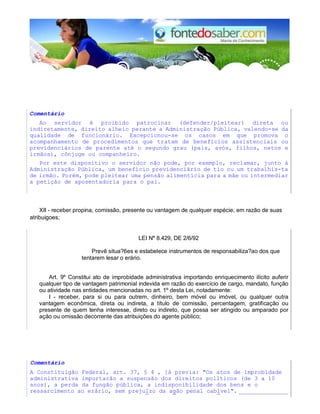 Comentário 
Ao servidor é proibido patrocinar (defender/pleitear) direta ou 
indiretamente, direito alheio perante a Administração Pública, valendo-se da 
qualidade de funcionário. Excepcionou-se os casos em que promova o 
acompanhamento de procedimentos que tratam de benefícios assistenciais ou 
previdenciários de parente até o segundo grau (pais, avós, filhos, netos e 
irmãos), cônjuge ou companheiro. 
Por este dispositivo o servidor não pode, por exemplo, reclamar, junto à 
Administração Pública, um benefício previdenciário de tio ou um trabalhis-ta 
de irmão. Porém, pode pleitear uma pensão alimentícia para a mãe ou intermediar 
a petição de aposentadoria para o pai. 
XII - receber propina, comissão, presente ou vantagem de qualquer espécie, em razão de suas 
atribuigoes; 
LEI N° 8.429, DE 2/6/92 
Prevê situa?6es e estabelece instrumentos de responsabiliza?ao dos que 
tentarem lesar o erário. 
Art. 9º Constitui ato de improbidade administrativa importando enriquecimento ilícito auferir 
qualquer tipo de vantagem patrimonial indevida em razão do exercício de cargo, mandato, função 
ou atividade nas entidades mencionadas no art. 1º desta Lei, notadamente: 
I - receber, para si ou para outrem, dinheiro, bem móvel ou imóvel, ou qualquer outra 
vantagem econômica, direta ou indireta, a título de comissão, percentagem, gratificação ou 
presente de quem tenha interesse, direto ou indireto, que possa ser atingido ou amparado por 
ação ou omissão decorrente das atribuições do agente público; 
Comentário 
A Constituigão Federal, art. 37, § 4 , ]á previa: "Os atos de lmprobidade 
administrativa importarão a suspensão dos direitos pollticos (de 3 a 10 
anos), a perda da fungão pública, a indisponibilidade dos bens e o 
ressarcimento ao erário, sem prejulzo da agão penal cablvel". ______________ 
 