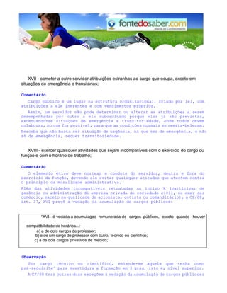 XVII - cometer a outro servidor atribuições estranhas ao cargo que ocupa, exceto em 
situações de emergência e transitórias; 
Comentário 
Cargo público é um lugar na estrutura organizacional, criado por lei, com 
atribuições a ele inerentes e com vencimentos próprios. 
Assim, um servidor não pode determinar ou alterar as atribuições a serem 
desempenhadas por outro a ele subordinado porque elas já são previstas, 
excetuando-se situações de emergência e transitoriedade, onde todos devem 
colaborar, no que for possível, para que as condições normais se reesta-beleçam. 
Perceba que não basta ser situação de urgência, há que ser de emergência, e não 
só de emergência, requer transitoriedade. 
XVIII - exercer quaisquer atividades que sejam incompatíveis com o exercício do cargo ou 
função e com o horário de trabalho; 
Comentário 
O elemento ético deve nortear a conduta do servidor, dentro e fora do 
exercício da função, devendo ele evitar quaisquer atitudes que atentem contra 
o princípio da moralidade administrativa. 
Além das atividades incompatíveis retratadas no inciso X (participar de 
gerência ou administração de empresa privada de sociedade civil, ou exer-cer 
comércio, exceto na qualidade de acionista, cotista ou comanditário), a CF/88, 
art. 37, XVI prevê a vedação da acumulação de cargos públicos: 
“XVI - é vedada a acumulagao remunerada de cargos públicos, exceto quando houver 
compatibilidade de horários...: 
a) a de dois cargos de professor; 
b) a de um cargo de professor com outro, técnico ou científico; 
c) a de dois cargos privativos de médico;” 
Observação 
Por cargo técnico ou científico, entende-se aquele que tenha como 
pré-requisite^ para mvestidura a formação em 3 grau, isto é, nível superior. 
A CF/88 traz outras duas exceções à vedação da acumulação de cargos públicos: 
 
