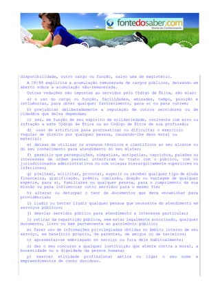disponibilidade, outro cargo ou função, salvo uma de magistério. 
A CF/88 explicita a acumulação remunerada de cargos públicos, deixando em 
aberto sobre a acumulação não-remunerada. 
Outras vedações são impostas ao servidor pelo Código de Ética, são elas: 
a) o uso do cargo ou função, facilidades, amizades, tempo, posição e 
intluências, para obter qualquer favorecimento, para si ou para outrem; 
b) prejudicar deliberadamente a reputação de outros servidores ou de 
cidadãos que deles dependam; 
c) ser, em função de seu espírito de solidariedade, conivente com erro ou 
infração a este Código de Ética ou ao Código de Ética de sua profissão; 
d) usar de artifícios para procrastinar ou dificultar o exercício 
regular de direito por qualquer pessoa, causando-lhe dano moral ou 
material; 
e) deixar de utilizar os avanços técnicos e científicos ao seu alcance ou 
do seu conhecimento para atendimento do seu mister; 
f) permitir que perseguições, simpatias, antipatias, caprichos, paixões ou 
interesses de ordem pessoal interfiram no trato com o público, com os 
jurisdicionados administrativos ou com colegas hierarquicamente superiores ou 
inferiores; 
g) pleitear, solicitar, provocar, sugerir ou receber qualquer tipo de ajuda 
financeira, gratificação, prêmio, comissão, doação ou vantagem de qualquer 
espécie, para si, familiares ou qualquer pessoa, para o cumprimento da sua 
missão ou para influenciar outro servidor para o mesmo fim; 
h) alterar ou deturpar o teor de documentos que deva encaminhar para 
providências; 
i) iludir ou tentar iludir qualquer pessoa que necessite do atendimento em 
serviços públicos; 
j) desviar servidor público para atendimento a interesse particular; 
1) retirar da repartição pública, sem estar legalmente autorizado, qualquer 
documento, livro ou bem pertencente ao patrimônio público; 
m) fazer uso de informações privilegiadas obtidas no âmbito interno de seu 
serviço, em benefício próprio, de parentes, de amigos ou de terceiros; 
n) apresentar-se embriagado no serviço ou fora dele habitualmente; 
o) dar o seu concurso a qualquer instituição que atente contra a moral, a 
honestidade ou a dignidade da pessoa humana; 
p) exercer atividade profissional aética ou ligar o seu nome a 
empreendimentos de cunho duvidoso. 
 