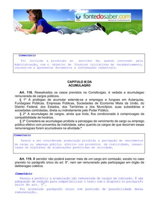 Comentário 
Foi incluída a proibição ao servidor de, quando convocado pela 
Administração, com o objetivo de frustrar iniciativas de recadastramento, 
recusar-se a apresentar documentos e informações cadastrais. 
CAPlTULO III DA 
ACUMULAQÃO 
Art. 118. Ressalvados os casos previstos na Constituigao, é vedada a acumulagao 
remunerada de cargos públicos. 
§ 1° A proibigao de acumular estende-se a empregos e fungoes em Autarquias, 
Fundagoes Públicas, Empresas Públicas, Sociedades de Economia Mista da União, do 
Distrito Federal, dos Estados, dos Territóries e dos Municfpios, suas subsidiárias e 
sociedades controladas, direta ou indiretamente pelo Poder Público. 
§ 2° A acumulagao de cargos, ainda que lícita, fica condicionada à comprovagao da 
compatibilidade de horários. 
§ 3° Considera-se acumulagao proibida a percepgao de vencimento de cargo ou emprego 
público efetivo com proventos da inatividade, salvo quando os cargos de que decorram essas 
remuneragoes forem acumuláveis na atividade.* 
Comentário 
Passou a ser considerada acumulação proibida a percepção de vencimentos 
de cargo ou emprego público efetivo com proventos da inatividade, ressal-vadas 
as hipóteses de acumulaçôes permitidas em atividade. 
Art. 119. 0 servidor não poderá exercer mais de um cargo em comissão, exceto no caso 
previsto no parágrafo único do art. 9°, nem ser remunerado pela participagao em órgão de 
deliberagao coletiva. 
Comentário 
Passou a permitir a acumulação não remunerada de cargos em comissão. É uma 
adequação de redação para compatibilizar o texto com o disposto no parágrafo 
único do art. 9°. 
Foi acrescido parágrafo único com previsão de possibilidade dessa 
remuneração. 
 