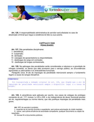 Art. 126. A responsabilidade administrativa do servidor será afastada no caso de 
absolvição criminal que negue a existência do fato ou sua autoria. 
CAPÍTULO V DAS 
PENALIDADES 
Art. 127. São penalidades disciplinares: 
I - advertência; 
II - suspensão; 
III - demissão; 
IV - cassagao de aposentadoria ou disponibilidade; 
V - destituigao de cargo em comissão; 
VI - destituigao de fungao comissionada. 
Art. 128. Na aplicagao das penalidades serão consideradas a natureza e a gravidade da 
infragao cometida, os danos que dela provierem para o servigo público, as circunstâncias 
agravantes ou atenuantes e os antecedentes funcionais. 
Parágrafo único. 0 ato de imposigao da penalidade mencionará sempre o fundamento 
legal e a causa da sangao disciplinar. 
Comentário 
Foi transportada a redagão original do art. 140, que dispõe que o ato de 
imposigão de penalidade mencionará sempre o dispositivo legal e a causa da 
sangão. 
Art. 129. A advertência será aplicada por escrito, nos casos de violagao de proibigao 
constante do art. 117, incisos I a VIII e XIX, e de inobservância de dever funcional previsto 
em lei, regulamentagao ou norma interna, que não justifique imposigao de penalidade mais 
grave. 
Art. 117. Ao servidor é proibido: 
I - ausentar-se do serviço durante o expediente, sem prévia autorização do chefe imediato; 
II - retirar, sem prévia anuência da autoridade competente, qualquer documento ou objeto da 
repartição; 
III - recusar fé a documentos públicos; 
 