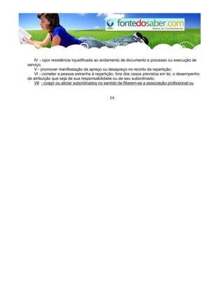 IV - opor resistência injustificada ao andamento de documento e processo ou execução de 
serviço; 
V - promover manifestação de apreço ou desapreço no recinto da repartição; 
VI - cometer a pessoa estranha à repartição, fora dos casos previstos em lei, o desempenho 
de atribuição que seja de sua responsabilidade ou de seu subordinado; 
VII - coagir ou aliciar subordinados no sentido de filiarem-se a associação profissional ou 
59 
 