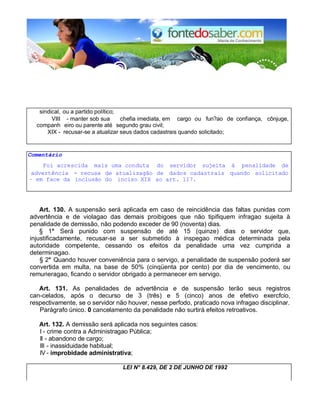 sindical, ou a partido político; 
VIII - manter sob sua chefia imediata, em cargo ou fun?ao de confiança, cônjuge, 
companh eiro ou parente até 
o 
segundo grau civil; 
XIX - recusar-se a atualizar seus dados cadastrais quando solicitado; 
Comentário 
Foi acrescida mais uma conduta do servidor sujeita à penalidade de 
advertência - recusa de atualizagão de dados cadastrais quando solicitado 
– em face da inclusão do inciso XIX ao art. 117. 
Art. 130. A suspensão será aplicada em caso de reincidência das faltas punidas com 
advertência e de violagao das demais proibigoes que não tipifiquem infragao sujeita à 
penalidade de demissão, não podendo exceder de 90 (noventa) dias. 
§ 1° Será punido com suspensão de até 15 (quinze) dias o servidor que, 
injustificadamente, recusar-se a ser submetido à inspegao médica determinada pela 
autoridade competente, cessando os efeitos da penalidade uma vez cumprida a 
determinagao. 
§ 2° Quando houver conveniência para o servigo, a penalidade de suspensão poderá ser 
convertida em multa, na base de 50% (cinqüenta por cento) por dia de vencimento, ou 
remuneragao, ficando o servidor obrigado a permanecer em servigo. 
Art. 131. As penalidades de advertência e de suspensão terão seus registros 
can-celados, após o decurso de 3 (três) e 5 (cinco) anos de efetivo exercfcio, 
respectivamente, se o servidor não houver, nesse perfodo, praticado nova infragao disciplinar. 
Parágrafo único. 0 cancelamento da penalidade não surtirá efeitos retroativos. 
Art. 132. A demissão será aplicada nos seguintes casos: 
I - crime contra a Administragao Pública; 
II - abandono de cargo; 
III - inassiduidade habitual; 
IV - improbidade administrativa; 
LEI N° 8.429, DE 2 DE JUNHO DE 1992 
 