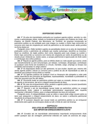 DISPOSICOES GERAIS 
Art. 1° Os atos de improbidade praticados por qualquer agente público, servidor ou não, 
contra a administraqao direta, indireta ou fundacional de qualquer dos Poderes da União, dos 
Estados, do Distrito Federal, dos Municípios, de Território, de empresa incorporada ao 
patrimônio público ou de entidade para cuja criaqao ou custeio o Erário haja concorrido ou 
concorra com mais de cinqüenta por cento do patrimônio ou da receita anual, serão punidos 
na forma desta Lei. 
Parágrafo único. Estão também sujeitos às penalidades desta Lei os atos de improbidade 
praticados contra o patrimônio de entidade que receba subvenqao, benefício ou incentivo, 
fiscal ou creditício, de órgão público, bem como daquelas para cuja criaqao ou custeio o 
Erário haja concorrido ou concorra com menos de cinqüenta por cento do patrimônio ou da 
receita anual, limitando-se, nestes casos, a sanqao patrimonial à repercussão do ilícito sobre 
a contribuiqao dos cofres públicos. 
Art. 2° Reputa-se agente público, para os efeitos desta Lei, todo aquele que exerce, ainda 
que transitoriamente ou sem remuneraqao, por eleiqao, nomeaqao, designaqao, contrataqao 
ou qualquer outra forma de investidura ou vínculo, mandato, cargo, emprego ou funqao nas 
entidades mencionadas no artigo anterior. 
Art. 3° As disposiqoes desta Lei são aplicáveis, no que couber, àquele que, mesmo não 
sendo agente público, induza ou concorra para a prática do ato de improbidade ou dele se 
beneficie sob qualquer forma direta ou indireta. 
Art. 4° Os agentes públicos de qualquer nível ou hierarquia são obrigados a velar pela 
estrita observância dos princípios de legalidade, impessoalidade, moralidade e publicidade no 
trato dos assuntos que Ihe são afetos. 
Art. 5° Ocorrendo lesão ao patrimônio público por aqao ou omissão, dolosa ou culposa, 
do agente ou de terceiros, dar-se-á o integral ressarcimento do dano. 
Art. 6° No caso de enriquecimento ilícito, perderá o agente público ou terceiro beneficiário 
os bens ou valores acrescidos ao seu patrimônio. 
Art. 7° Quando o ato de improbidade causar lesão ao patrimônio público ou ensejar 
enriquecimento ilícito, caberá à autoridade administrativa responsável pelo inquérito 
representar o Ministério Público, para a indisponibilidade dos bens do indiciado. 
Parágrafo único. A indisponibilidade a que se refere o caput deste artigo recairá sobre os 
bens que assegurem o integral ressarcimento do dano, ou sobre o acréscimo patrimonial 
resultante do enriquecimento ilícito. 
Art. 8° O sucessor daquele que causar lesão ao patrimônio público ou se enriquecer 
ilicitamente está sujeito às cominaqoes desta Lei até o limite do valor da heranqa. 
CAPlTULO II 
DOS ATOS DE IMPROBIDADE ADMINISTRATIVA 
QUE IMPORTAM ENRIQUECIMENTO ILÍCITO 
Art. 9° Constitui ato de improbidade administrativa importando enriquecimento ilícito 
auferir qualquer tipo de vantagem patrimonial indevida em razão do exercício de cargo, 
 