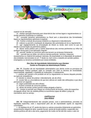 superior ao de mercado; 
VI - realizar operação financeira sem observância das normas legais e regulamentares ou 
aceitar garantia insuficiente ou inidônea; 
VII - conceder benefício administrativo ou fiscal sem a observância das formalidades 
legais ou regulamentares aplicáveis à espécie; 
VIII - frustrar a licitude de processo licitatório ou dispensá-lo indevidamente; 
IX - ordenar ou permitir a realização de despesas não autorizadas em lei ou regulamento; 
X - agir negligentemente na arrecadação de tributo ou renda, bem como no que diz 
repeito à conservação do patrimônio público; 
XI - liberar verba pública sem a estrita observância das normas pertinentes ou influir de 
qualquer forma para a sua aplicação irregular; 
XII - permitir, facilitar ou concorrer para que terceiro se enriqueça ilicitamente; 
XIII - permitir que se utilize, em obra ou serviço particular, veículos, máquinas, 
equipamentos ou material de qualquer natureza, de propriedade ou à disposição de qualquer 
das entidades mencionadas no art. 1º desta Lei, bem como o trabalho de servidor público, 
empregados ou terceiros contratados por essas entidades. 
Dos Atos de Improbidade Administrativa que Atentam 
Contra os Princípios da Administração Pública 
Art. 11. Constitui ato de improbidade administrativa que atenta contra os princípios da 
Administração Pública qualquer ação ou omissão que viole os deveres de honestidade, 
imparcialidade, legalidade, e lealdade às instituições, e notadamente: 
I - praticar ato visando a fim proibido em lei ou regulamento ou diverso daquele previsto, 
na regra de competência; 
II - retardar ou deixar de praticar, indevidamente, ato de ofício; 
III - revelar fato ou circunstância de que tem ciência em razão das atribuições e que deva 
permanecer em segredo; 
IV - negar publicidade aos atos oficiais; 
V - frustrar a licitude de concurso público; 
VI - deixar de prestar contas quando esteja obrigado a fazê-lo; 
VII - revelar ou permitir que chegue ao conhecimento de terceiro, antes da respectiva 
divulgação oficial, teor de medida política ou econômica capaz de afetar o preço de 
mercadoria, bem ou serviço. 
CAPÍTULO III 
DAS PENAS 
Art. 12. Independentemente das sanções penais, civis e administrativas, previstas na 
legislação específica, está o responsável pelo ato de improbidade sujeito às seguintes 
cominações: 
I - na hipótese do art. 9º, perda dos bens ou valores acrescidos ilicitamente ao patrimônio, 
ressarcimento integral do dano, quando houver, perda da função pública, suspensão dos 
direitos políticos de oito a dez anos, pagamento de multa civil de até três vezes o valor do 
 