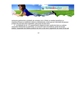 acréscimo patrimonial e proibição de contratar com o Poder ou receber benefícios ou 
incentivos fiscais ou creditícios, direta ou indiretamente, ainda que por intermédio de pessoa 
jurídica da qual seja sócio majoritário, pelo prazo de dez anos; 
II - na hipótese do art. 10, ressarcimento integral do dano, perda dos bens ou valores 
acrescidos ilicitamente ao patrimônio, se concorrer esta circunstância, perda da função 
pública, suspensão dos direitos políticos de cinco a oito anos, pagamento de multa civil de até 
63 
 