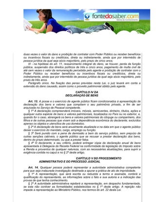 duas vezes o valor do dano e proibição de contratar com Poder Público ou receber benefícios 
ou incentivos fiscais ou creditícios, direta ou indiretamente, ainda que por intermédio de 
pessoa jurídica da qual seja sócio majoritário, pelo prazo de cinco anos; 
III - na hipótese do art. 11, ressarcimento integral do dano, se houver, perda da função 
pública, suspensão dos direitos políticos de três a cinco anos, pagamento de multa civil de 
até cem vezes o valor da remuneração percebida pelo agente e proibição de contratar com o 
Poder Público ou receber benefícios ou incentivos fiscais ou creditícios, direta ou 
indiretamente, ainda que por intermédio de pessoa jurídica da qual seja sócio majoritário, pelo 
prazo de três anos. 
Parágrafo único. Na fixação das penas previstas nesta Lei, o juiz levará em conta a 
extensão do dano causado, assim como o proveito patrimonial obtido pelo agente. 
CAPÍTULO IV DA 
DECLARAÇÃO DE BENS 
Art. 13. A posse e o exercício de agente público ficam condicionados à apresentação de 
declaração dos bens e valores que compõem o seu patrimônio privado, a fim de ser 
arquivada no Serviço de Pessoal competente. 
§ 1º A declaração compreenderá imóveis, móveis, semoventes, dinheiro, títulos, ações e 
qualquer outra espécie de bens e valores patrimoniais, localizados no País ou no exterior, e, 
quando for o caso, abrangerá os bens e valores patrimoniais do cônjuge ou companheiro, dos 
filhos e de outras pessoas que vivam sob a dependência econômica do declarante, excluídos 
apenas os objetos e utensílios de uso doméstico. 
§ 2º A declaração de bens será anualmente atualizada e na data em que o agente público 
deixar o exercício do mandato, cargo, emprego ou função. 
§ 3º Será punido com a pena de demissão a bem do serviço público, sem prejuízo de 
outras sanções cabíveis, o agente público que se recusar a prestar declaração dos bens, 
dentro do prazo determinado, ou que a prestar falsa. 
§ 4º O declarante, a seu critério, poderá entregar cópia da declaração anual de bens 
apresentada à Delegacia da Receita Federal na conformidade da legislação do Imposto sobre 
a Renda e proventos de qualquer natureza, com as necessárias atualizações, para suprir a 
exigência contida no caput e no § 2º deste artigo. 
CAPÍTULO V DO PROCEDIMENTO 
ADMINISTRATIVO E DO PROCESSO JUDICIAL 
Art. 14. Qualquer pessoa poderá representar a autoridade administrativa competente 
para que seja instaurada investigação destinada a apurar a prática de ato de improbidade. 
§ 1º A representação, que será escrita ou reduzida a termo e assinada, conterá a 
qualificação do representante, as informações sobre o fato e sua autoria e a indicação das 
provas de que tenha conhecimento. 
§ 2º A autoridade administrativa rejeitará a representação, em despacho fundamentado, 
se esta não contiver as formalidades estabelecidas no § 1º deste artigo. A rejeição não 
impede a representação ao Ministério Público, nos termos do art. 22 desta Lei. 
 