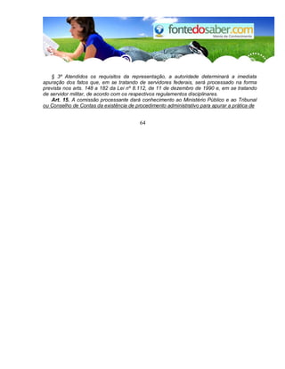 § 3º Atendidos os requisitos da representação, a autoridade determinará a imediata 
apuração dos fatos que, em se tratando de servidores federais, será processado na forma 
prevista nos arts. 148 a 182 da Lei nº 8.112, de 11 de dezembro de 1990 e, em se tratando 
de servidor militar, de acordo com os respectivos regulamentos disciplinares. 
Art. 15. A comissão processante dará conhecimento ao Ministério Público e ao Tribunal 
ou Conselho de Contas da existência de procedimento administrativo para apurar a prática de 
64 
 