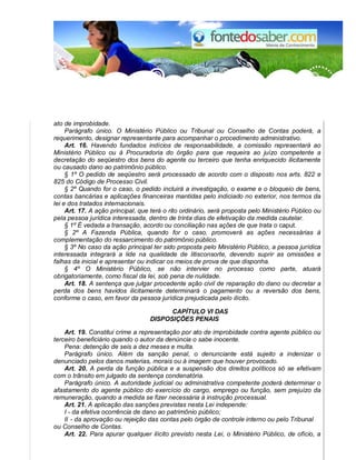 ato de improbidade. 
Parágrafo único. O Ministério Público ou Tribunal ou Conselho de Contas poderá, a 
requerimento, designar representante para acompanhar o procedimento administrativo. 
Art. 16. Havendo fundados indícios de responsabilidade, a comissão representará ao 
Ministério Público ou à Procuradoria do órgão para que requeira ao juízo competente a 
decretação do seqüestro dos bens do agente ou terceiro que tenha enriquecido ilicitamente 
ou causado dano ao patrimônio público. 
§ 1º O pedido de seqüestro será processado de acordo com o disposto nos arts. 822 e 
825 do Código de Processo Civil. 
§ 2º Quando for o caso, o pedido incluirá a investigação, o exame e o bloqueio de bens, 
contas bancárias e aplicações financeiras mantidas pelo indiciado no exterior, nos termos da 
lei e dos tratados internacionais. 
Art. 17. A ação principal, que terá o rito ordinário, será proposta pelo Ministério Público ou 
pela pessoa jurídica interessada, dentro de trinta dias de efetivação da medida cautelar. 
§ 1º É vedada a transação, acordo ou conciliação nas ações de que trata o caput. 
§ 2º A Fazenda Pública, quando for o caso, promoverá as ações necessárias à 
complementação do ressarcimento do patrimônio público. 
§ 3º No caso da ação principal ter sido proposta pelo Ministério Público, a pessoa jurídica 
interessada integrará a lide na qualidade de litisconsorte, devendo suprir as omissões e 
falhas da inicial e apresentar ou indicar os meios de prova de que disponha. 
§ 4º O Ministério Público, se não intervier no processo como parte, atuará 
obrigatoriamente, como fiscal da lei, sob pena de nulidade. 
Art. 18. A sentença que julgar procedente ação civil de reparação do dano ou decretar a 
perda dos bens havidos ilicitamente determinará o pagamento ou a reversão dos bens, 
conforme o caso, em favor da pessoa jurídica prejudicada pelo ilícito. 
CAPÍTULO VI DAS 
DISPOSIÇÕES PENAIS 
Art. 19. Constitui crime a representação por ato de improbidade contra agente público ou 
terceiro beneficiário quando o autor da denúncia o sabe inocente. 
Pena: detenção de seis a dez meses e multa. 
Parágrafo único. Além da sanção penal, o denunciante está sujeito a indenizar o 
denunciado pelos danos materias, morais ou à imagem que houver provocado. 
Art. 20. A perda da função pública e a suspensão dos direitos políticos só se efetivam 
com o trânsito em julgado da sentença condenatória. 
Parágrafo único. A autoridade judicial ou administrativa competente poderá determinar o 
afastamento do agente público do exercício do cargo, emprego ou função, sem prejuízo da 
remuneração, quando a medida se fizer necessária à instrução processual. 
Art. 21. A aplicação das sanções previstas nesta Lei independe: 
I - da efetiva ocorrência de dano ao patrimônio público; 
II - da aprovação ou rejeição das contas pelo órgão de controle interno ou pelo Tribunal 
ou Conselho de Contas. 
Art. 22. Para apurar qualquer ilícito previsto nesta Lei, o Ministério Público, de ofício, a 
 
