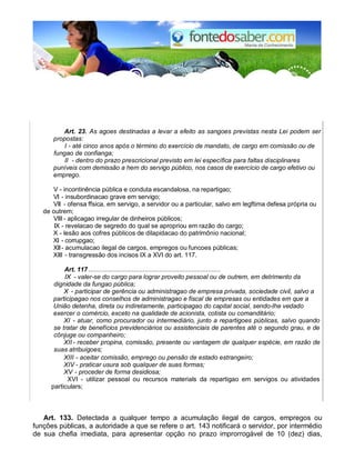 Art. 23. As agoes destinadas a levar a efeito as sangoes previstas nesta Lei podem ser 
propostas: 
I - até cinco anos após o término do exercício de mandato, de cargo em comissão ou de 
fungao de confianga; 
II - dentro do prazo prescricional previsto em lei específica para faltas disciplinares 
puníveis com demissão a hem do servigo público, nos casos de exercício de cargo efetivo ou 
emprego. 
V - incontinência pública e conduta escandalosa, na repartigao; 
VI - insubordinacao grave em servigo; 
VII - ofensa ffsica, em servigo, a servidor ou a particular, salvo em legftima defesa própria ou 
de outrem; 
VIII - aplicagao irregular de dinheiros públicos; 
IX - revelacao de segredo do qual se apropriou em razão do cargo; 
X - lesão aos cofres públicos de dilapidacao do patrimônio nacional; 
XI - corrupgao; 
XII - acumulacao ilegal de cargos, empregos ou funcoes públicas; 
XIII - transgressão dos incisos IX a XVI do art. 117. 
Art. 117 ......................................................................... 
IX - valer-se do cargo para lograr proveito pessoal ou de outrem, em detrimento da 
dignidade da fungao pública; 
X - participar de gerência ou administragao de empresa privada, sociedade civil, salvo a 
participagao nos conselhos de administragao e fiscal de empresas ou entidades em que a 
União detenha, direta ou indiretamente, participagao do capital social, sendo-lhe vedado 
exercer o comércio, exceto na qualidade de acionista, cotista ou comanditário; 
XI - atuar, como procurador ou intermediário, junto a repartigoes públicas, salvo quando 
se tratar de benefícios previdenciários ou assistenciais de parentes até o segundo grau, e de 
cônjuge ou companheiro; 
XII - receber propina, comissão, presente ou vantagem de qualquer espécie, em razão de 
suas atribuigoes; 
XIII - aceitar comissão, emprego ou pensão de estado estrangeiro; 
XIV - praticar usura sob qualquer de suas formas; 
XV - proceder de forma desidiosa; 
XVI - utilizar pessoal ou recursos materials da repartigao em servigos ou atividades 
particulars; 
Art. 133. Detectada a qualquer tempo a acumulação ilegal de cargos, empregos ou 
funções públicas, a autoridade a que se refere o art. 143 notificará o servidor, por intermédio 
de sua chefia imediata, para apresentar opção no prazo improrrogável de 10 (dez) dias, 
 