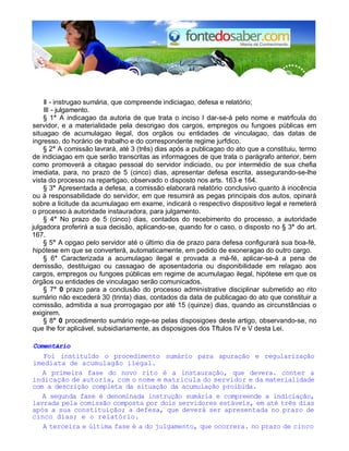 II - instrugao sumária, que compreende indiciagao, defesa e relatório; 
III - julgamento. 
§ 1° A indicagao da autoria de que trata o inciso I dar-se-á pelo nome e matrfcula do 
servidor, e a materialidade pela descrigao dos cargos, empregos ou fungoes públicas em 
situagao de acumulagao ilegal, dos orgãos ou entidades de vinculagao, das datas de 
ingresso, do horário de trabalho e do correspondente regime jurfdico. 
§ 2° A comissão lavrará, até 3 (três) dias após a publicagao do ato que a constituiu, termo 
de indiciagao em que serão transcritas as informagoes de que trata o parágrafo anterior, bem 
como promoverá a citagao pessoal do servidor indiciado, ou por intermédio de sua chefia 
imediata, para, no prazo de 5 (cinco) dias, apresentar defesa escrita, assegurando-se-lhe 
vista do processo na repartigao, observado o disposto nos arts. 163 e 164. 
§ 3° Apresentada a defesa, a comissão elaborará relatório conclusivo quanto à inocência 
ou à responsabilidade do servidor, em que resumirá as pegas principais dos autos, opinará 
sobre a licitude da acumulagao em exame, indicará o respectivo dispositivo legal e remeterá 
o processo à autoridade instauradora, para julgamento. 
§ 4° No prazo de 5 (cinco) dias, contados do recebimento do processo, a autoridade 
julgadora proferirá a sua decisão, aplicando-se, quando for o caso, o disposto no § 3° do art. 
167. 
§ 5° A opgao pelo servidor até o último dia de prazo para defesa configurará sua boa-fé, 
hipótese em que se converterá, automaticamente, em pedido de exoneragao do outro cargo. 
§ 6° Caracterizada a acumulagao ilegal e provada a má-fé, aplicar-se-á a pena de 
demissão, destituigao ou cassagao de aposentadoria ou disponibilidade em relagao aos 
cargos, empregos ou fungoes públicas em regime de acumulagao ilegal, hipótese em que os 
órgãos ou entidades de vinculagao serão comunicados. 
§ 7° 0 prazo para a conclusão do processo administrative disciplinar submetido ao rito 
sumário não excederá 30 (trinta) dias, contados da data de publicagao do ato que constituir a 
comissão, admitida a sua prorrogagao por até 15 (quinze) dias, quando as circunstâncias o 
exigirem. 
§ 8° 0 procedimento sumário rege-se pelas disposigoes deste artigo, observando-se, no 
que Ihe for aplicável, subsidiariamente, as disposigoes dos Tftulos IV e V desta Lei. 
Comentário 
Foi instituldo o procedimento sumário para apuração e regularização 
imediata de acumulagão ilegal. 
A primeira fase do novo rito é a instauração, que devera. conter a 
indicação de autoria, com o nome e matrícula do servidor e da materialidade 
com a descrição completa da situação da acumulação proibida. 
A segunda fase é denominada instrução sumária e compreende a indiciação, 
lavrada pela comissão composta por dois servidores estáveis, em até três dias 
após a sua constituição; a defesa, que deverá ser apresentada no prazo de 
cinco dias; e o relatório. 
A terceira e última fase é a do julgamento, que ocorrera. no prazo de cinco 
 