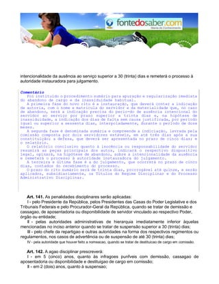 intencionalidade da ausência ao serviço superior a 30 (trinta) dias e remeterá o processo à 
autoridade instauradora para julgamento. 
Comentário 
Foi instituído o procedimento sumário para apuração e regularização imediata 
do abandono de cargo e da inassiduidade habitual. 
A primeira fase do novo rito é a instauração, que deverá conter a indicação 
de autoria, com o nome e matrícula do servidor e da materialidade que, no caso 
de abandono, será a indicação precisa do perío-do de ausência intencional do 
servidor ao serviço por prazo superior a trinta dias e, na hipótese de 
inassiduidade, a indicação dos dias de falta sem causa justificada, por período 
igual ou superior a sessenta dias, interpoladamente, durante o período de doze 
meses. 
A segunda fase é denominada sumária e compreende a indiciação, lavrada pela 
comissão composta por dois servidores estáveis, em até três dias após a sua 
constituição; a defesa, que deverá ser apresentada no prazo de cinco dias; e 
o relatório. 
O relatório conclusivo quanto à inocência ou responsabilidade do servidor 
resumirá as peças principais dos autos, indicará o respectivo dispositivo 
legal, opinará, na hipótese de abandono, sobre a intencionalidade da ausência 
e remeterá o processo à autoridade instauradora do julgamento. 
A terceira e última fase é a do julgamento, que ocorrerá no prazo de cinco 
dias, contados do recebimento do processo. 
O prazo do rito sumário será de trinta dias, prorrogável até quinze, e serão 
aplicados, subsidiariamente, os Títulos do Regime Disciplinar e do Processo 
Administrativo Disciplinar. 
Art. 141. As penalidades disciplinares serão aplicadas: 
I - pelo Presidente da República, pelos Presidentes das Casas do Poder Legislative e dos 
Tribunais Federais e pelo Procurador-Geral da República, quando se tratar de demissão e 
cassagao, de aposentadoria ou disponibilidade de servidor vinculado ao respectivo Poder, 
órgão ou entidade; 
II - pelas autoridades administrativas de hierarquia imediatamente inferior àquelas 
mencionadas no inciso anterior quando se tratar de suspensão superior a 30 (trinta) dias; 
III - pelo chefe da repartigao e outras autoridades na forma dos respectivos regimentos ou 
regulamentos, nos casos de advertência ou de suspensão de até 30 (trinta) dias; 
IV - pela autoridade que houver feito a nomeacao, quando se tratar de destituicao de cargo em comissão. 
Art. 142. A agao disciplinar prescreverá: 
I - em 5 (cinco) anos, quanto às infragoes punfveis com demissão, cassagao de 
aposentadoria ou disponibilidade e destituigao de cargo em comissão; 
II - em 2 (dois) anos, quanto à suspensao; 
 
