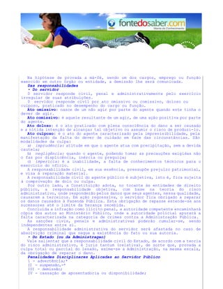 Na hipótese de provada a má-fé, sendo um dos cargos, emprego ou função 
exercido em outro órgão ou entidade, a demissão lhe será comunicada. 
Das responsabilidades 
• Do servidor 
0 servidor responde civil, penal e administrativamente pelo exercício 
irregular de suas atribuições. 
0 servidor responde civil por ato omissivo ou comissivo, doloso ou 
culposo, praticado no desempenho do cargo ou função. 
Ato omissivo: nasce de um não agir por parte do agente quando este tinha o 
dever de agir. 
Ato comissivo: é aquele resultante de um agir, de uma ação positiva por parte 
do agente. 
Ato doloso: é o ato praticado com plena consciência do dano a ser causado 
e a nítida intenção de alcançar tal objetivo ou assumir o risco de produzi-lo. 
Ato culposo: é o ato do agente caracterizado pela imprevisibilidade, pela 
manifestação da falta do dever de cuidado em face das circunstâncias. São 
modalidades da culpa: 
a) imprudência: atitude em que o agente atua com precipitação, sem a devida 
cautela; 
b) negligência: quando o agente, podendo tomar as precauções exigidas não 
o faz por displicência, inércia ou preguiça; 
c) imperícia: é a inabilidade, a falta de conhecimentos técnicos para o 
exercício do ofício. 
A responsabilidade civil, em sua essência, pressupõe prejuízo patrimonial, 
e visa à reparação material. 
A responsabilidade civil do agente público é subjetiva, isto é, fica sujeita 
à comprovação de dolo ou culpa. 
Por outro lado, a Constituição adota, no tocante às entidades de direito 
público, a responsabilidade objetiva, com base na teoria do risco 
administrativo, onde responderão pelos danos que seus agentes, nessa qualidade, 
causarem a terceiros. Em ação regressiva, o servidor fica obrigado a reparar 
os danos causados à Fazenda Pública. Esta obrigação de repasse estende-se aos 
sucessores até o limite da herança recebida. 
Concluída a infração como ilícito penal, a autoridade competente encaminhará 
cópia dos autos ao Ministério Público, onde a autoridade policial apurará a 
falta caracterizada na categoria de crimes contra a Administração Pública. 
As sanções civis, penais e administrativas poderão cumular-se, sendo 
independentes entre si. 
A responsabilidade administrativa do servidor será afastada no caso de 
absolvição criminal que negue a existência do fato ou sua autoria. 
• Do Estado (ou da Administragao) 
Vale salientar que a responsabilidade civil do Estado, de acordo com a teoria 
do risco administrativo, é juris tantum (relativa), de sorte que, provada a 
culpa total ou parcial do lesado, exime-se a Administração, na mesma escala, 
da obrigação de reparar o dano. 
Penalidades Disciplinares Aplicadas ao Servidor Público 
1 - advertência;* 
II - suspensão,-* 
III - demissão; 
IV - cassação de aposentadoria ou disponibilidade; 
 