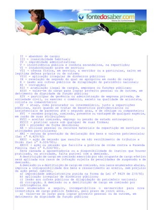 II - abandono de cargo; 
III - inassiduidade habitual; 
IV - improbidade administrativa; 
V - incontinência pública e conduta escandalosa, na repartição; 
VI - insubordinação grave em serviço; 
VII - ofensa física, em serviço, a servidor ou a particular, salvo em 
legítima defesa própria ou de outrem; 
VIII - aplicação irregular de dinheiros públicos; 
IX - revelação de segredo do qual se apropriou em razão do cargo; 
X - lesão aos cofres públicos de dilapidação do patrimônio nacional; 
XI - corrupção; 
XII - acumulação ilegal de cargos, empregos ou funções públicas; 
XIII - valer-se do cargo para lograr proveito pessoal ou de outrem, em 
detrimento da dignidade da função pública; 
XIV - participar de gerência ou administração de empresa privada, de 
sociedade civil, ou exercer o comércio, exceto na qualidade de acionista, 
cotista ou comanditário; 
XV - atuar, como procurador ou intermediário, junto a repartições 
públicas, salvo quando se tratar de benefícios previdenciários ou 
assistenciais de parentes até o segundo grau, e de cônjuge ou companheiro; 
XVI - receber propina, comissão, presente ou vantagem de qualquer espécie, 
em razão de suas atribuições; 
XVII - aceitar comissão, emprego ou pensão de estado estrangeiro; 
XVIII - praticar usura sob qualquer de suas formas; 
XIX - proceder de forma desidiosa; 
XX - utilizar pessoal ou recursos materiais da repartição em serviços ou 
atividades particulares; 
XXI - recusa da prestação da declaração dos bens e valores patrimoniais; 
(Lei n° 8.429/92) 
XXII - ação de omissão que resulte em não recolhimento de tributos a 
União (Lei n° 8.026/90); 
XXIII - ação ou omissão que facilite a prática de crime contra a Fazenda 
Pública (Lei n° 8.026/90). 
Será cassada a aposentadoria ou a disponibilidade do inativo que houver 
praticado, na atividade, falta punível com a demissão. 
A destituição de cargo em comissão exercido por não ocupante de cargo efetivo 
será aplicada nos casos de infração sujeita às penalidades de suspensão e de 
demissão. 
A demissão ou a destituição de cargo em comissão, nos casos enumerados abaixo, 
implica a indisponibilidade dos bens e ressarcimento ao erário, sem prejuízo 
da ação penal cabível. 
a) improbidade administrativa punida na forma da Lei n° 8429 de 2/6/92; 
b) aplicação irregular de dinheiros públicos; 
c) lesão aos cofres públicos de dilapidação do patrimônio nacional; 
d) corrupção. A demissão ou a destituição de cargo em comissão por 
infringência dos 
casos enumerados a seguir, incompatibiliza o ex-servidor para nova 
investidura em cargo público federal, pelo prazo de cinco anos. 
a) valer-se do cargo para lograr proveito pessoal ou de outrem, em 
detrimento da dignidade da função pública; 
 