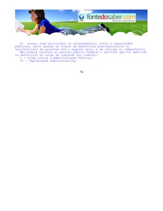 b) atuar, como procurador ou intermediário, junto a repartições 
públicas, salvo quando se tratar de benefícios previdenciários ou 
assistenciais de parentes até o segundo grau, e de cônjuge ou companheiro; 
Não poderá retornar ao serviço público federal o servidor que for demitido 
ou destituído do cargo em comissão por cometer: 
I - crime contra a Administração Pública; 
II - improbidade administrativa; 
76 
 