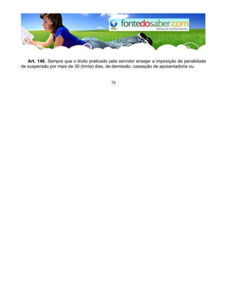Art. 146. Sempre que o ilícito praticado pelo servidor ensejar a imposição de penalidade 
de suspensão por mais de 30 (trinta) dias, de demissão, cassação de aposentadoria ou 
78 
 