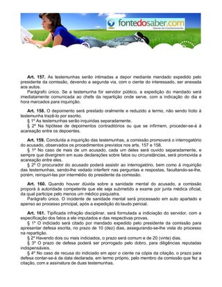 Art. 157. As testemunhas serão intimadas a depor mediante mandado expedido pelo 
presidente da comissão, devendo a segunda via, com o ciente do interessado, ser anexada 
aos autos. 
Parágrafo único. Se a testemunha for servidor público, a expedição do mandado será 
imediatamente comunicada ao chefe da repartição onde serve, com a indicação do dia e 
hora marcados para inquirição. 
Art. 158. O depoimento será prestado oralmente e reduzido a termo, não sendo lícito à 
testemunha trazê-lo por escrito. 
§ 1º As testemunhas serão inquiridas separadamente. 
§ 2º Na hipótese de depoimentos contraditórios ou que se infirmem, proceder-se-á à 
acareação entre os depoentes. 
Art. 159. Concluída a inquirição das testemunhas, a comissão promoverá o interrogatório 
do acusado, observados os procedimentos previstos nos arts. 157 e 158. 
§ 1º No caso de mais de um acusado, cada um deles será ouvido separadamente, e 
sempre que divergirem em suas declarações sobre fatos ou circunstâncias, será promovida a 
acareação entre eles. 
§ 2º O procurador do acusado poderá assistir ao interrogatório, bem como à inquirição 
das testemunhas, sendo-lhe vedado interferir nas perguntas e respostas, facultando-se-lhe, 
porém, reinquiri-las por intermédio do presidente da comissão. 
Art. 160. Quando houver dúvida sobre a sanidade mental do acusado, a comissão 
proporá à autoridade competente que ele seja submetido a exame por junta médica oficial, 
da qual participe pelo menos um médico psiquiatra. 
Parágrafo único. O incidente de sanidade mental será processado em auto apartado e 
apenso ao processo principal, após a expedição do laudo pericial. 
Art. 161. Tipificada infração disciplinar, será formulada a indiciação do servidor, com a 
especificação dos fatos a ele imputados e das respectivas provas. 
§ 1º O indiciado será citado por mandado expedido pelo presidente da comissão para 
apresentar defesa escrita, no prazo de 10 (dez) dias, assegurando-se-lhe vista do processo 
na repartição. 
§ 2º Havendo dois ou mais indiciados, o prazo será comum e de 20 (vinte) dias. 
§ 3º O prazo de defesa poderá ser prorrogado pelo dobro, para diligências reputadas 
indispensáveis. 
§ 4º No caso de recusa do indiciado em apor o ciente na cópia da citação, o prazo para 
defesa contar-se-á da data declarada, em termo próprio, pelo membro da comissão que fez a 
citação, com a assinatura de duas testemunhas. 
 