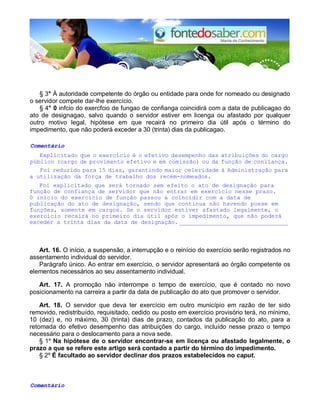 § 3° À autoridade competente do órgão ou entidade para onde for nomeado ou designado 
o servidor compete dar-lhe exercício. 
§ 4° 0 infcio do exercfcio de fungao de confianga coincidirá com a data de publicagao do 
ato de designagao, salvo quando o servidor estiver em licenga ou afastado por qualquer 
outro motivo legal, hipótese em que recairá no primeiro dia útil após o término do 
impedimento, que não poderá exceder a 30 (trinta) dias da publicagao. 
Comentário 
Explicitado que o exercício é o efetivo desempenho das atribuições do cargo 
público (cargo de provimento efetivo e em comissão) ou da função de conlïança. 
Foi reduzido para 15 dias, garantindo maior celeridade à Administração para 
a utilização da força de trabalho dos recém-nomeados. 
Foi explicitado que será tornado sem efeito o ato de designação para 
função de confiança de servidor que não entrar em exercício nesse prazo. 
0 início do exercício de função passou a coincidir com a data de 
publicação do ato de designação, sendo que continua não havendo posse em 
funções, somente em cargos. Se o servidor estiver afastado legalmente, o 
exercício recairá no primeiro dia útil após o impedimento, que não poderá 
exceder a trinta dias da data de designação. _______________________________ 
Art. 16. O início, a suspensão, a interrupção e o reinício do exercício serão registrados no 
assentamento individual do servidor. 
Parágrafo único. Ao entrar em exercício, o servidor apresentará ao órgão competente os 
elementos necessários ao seu assentamento individual. 
Art. 17. A promoção não interrompe o tempo de exercício, que é contado no novo 
posicionamento na carreira a partir da data de publicação do ato que promover o servidor. 
Art. 18. O servidor que deva ter exercício em outro município em razão de ter sido 
removido, redistribuído, requisitado, cedido ou posto em exercício provisório terá, no mínimo, 
10 (dez) e, no máximo, 30 (trinta) dias de prazo, contados da publicação do ato, para a 
retomada do efetivo desempenho das atribuições do cargo, incluído nesse prazo o tempo 
necessário para o deslocamento para a nova sede. 
§ 1º Na hipótese de o servidor encontrar-se em licença ou afastado legalmente, o 
prazo a que se refere este artigo será contado a partir do término do impedimento. 
§ 2º É facultado ao servidor declinar dos prazos estabelecidos no caput. 
Comentário 
 