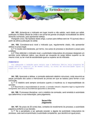 Art. 163. Achando-se o indiciado em lugar incerto e não sabido, será citado por edital, 
publicado no Diário Oficial da União e em jornal de grande circulação na localidade do último 
domicílio conhecido, para apresentar defesa. 
Parágrafo único. Na hipótese deste artigo, o prazo para defesa será de 15 (quinze) dias a 
partir da última publicação do edital. 
Art. 164. Considerar-se-á revel o indiciado que, regularmente citado, não apresentar 
defesa no prazo legal. 
§ 1º A revelia será declarada, por termo, nos autos do processo e devolverá o prazo para 
a defesa. 
§ 2º Para defender o indiciado revel, a autoridade instauradora do processo designará um 
servidor como defensor dativo, que deverá ser ocupante do cargo efetivo superior ou de 
mesmo nível, ou ter nível de escolaridade igual ou superior ao do indiciado. 
Comentário 
Foi adequada a redação para exigir que o defensor dativo seja ocupante de 
cargo efetivo superior ou de mesmo nível, ou nível de escolaridade igual ou 
superior ao do indiciado. 
Art. 165. Apreciada a defesa, a comissão elaborará relatório minucioso, onde resumirá as 
peças principais dos autos e mencionará as provas em que se baseou para formar a sua 
convicção. 
§ 1º O relatório será sempre conclusivo quanto à inocência ou à responsabilidade do 
servidor. 
§ 2º Reconhecida a responsabilidade do servidor, a comissão indicará o dispositivo legal ou regulamentar 
transgredido, bem como as circunstâncias agravantes ou atenuantes. 
Art. 166. O processo disciplinar, com o relatório da comissão, será remetido à autoridade 
que determinou a sua instauração, para julgamento. 
Secao II Do 
Julgamento 
Art. 167. No prazo de 20 (vinte) dias, contados do recebimento do processo, a autoridade 
julgadora proferirá a sua decisão. 
§ 1° Se a penalidade a ser aplicada exceder a algada da autoridade instauradora do 
processo, este será encaminhado à autoridade competente, que decidirá em igual prazo. 
 
