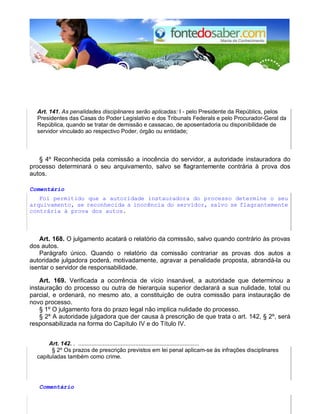 Art. 141. As penalidades disciplinares serão aplicadas: I - pelo Presidente da Repúblics, pelos 
Presidentes das Casas do Poder Legislativo e dos Tribunals Federals e pelo Procurador-Geral da 
República, quando se tratar de demissão e cassacao, de aposentadoria ou disponibilidade de 
servidor vinculado ao respectivo Poder, órgão ou entidade; 
§ 4º Reconhecida pela comissão a inocência do servidor, a autoridade instauradora do 
processo determinará o seu arquivamento, salvo se flagrantemente contrária à prova dos 
autos. 
Comentário 
Foi permitido que a autoridade instauradora do processo determine o seu 
arquivamento, se reconhecida a inocência do servidor, salvo se flagrantemente 
contrária à prova dos autos. 
Art. 168. O julgamento acatará o relatório da comissão, salvo quando contrário às provas 
dos autos. 
Parágrafo único. Quando o relatório da comissão contrariar as provas dos autos a 
autoridade julgadora poderá, motivadamente, agravar a penalidade proposta, abrandá-la ou 
isentar o servidor de responsabilidade. 
Art. 169. Verificada a ocorrência de vício insanável, a autoridade que determinou a 
instauração do processo ou outra de hierarquia superior declarará a sua nulidade, total ou 
parcial, e ordenará, no mesmo ato, a constituição de outra comissão para instauração de 
novo processo. 
§ 1º O julgamento fora do prazo legal não implica nulidade do processo. 
§ 2º A autoridade julgadora que der causa à prescrição de que trata o art. 142, § 2º, será 
responsabilizada na forma do Capítulo IV e do Título IV. 
Art. 142. . .......................................................................... 
§ 2º Os prazos de prescrição previstos em lei penal aplicam-se às infrações disciplinares 
capituladas também como crime. 
Comentário 
 