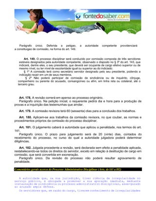 Parágrafo único. Deferida a petigao, a autoridade competente providenciará 
a constituigao de comissão, na forma do art. 149. 
Art. 149. O processo disciplinar será conduzido por comissão composta de três servidores 
estáveis designados pela autoridade competente, observado o disposto no § 3º do art. 143, que 
indicará, dentre eles, o seu presidente, que deverá ser ocupante de cargo efetivo superior ou de 
mesmo nível, ou ter nível de escolaridade igual ou superior ao do indiciado. 
§ 1º A comissão terá como secretário servidor designado pelo seu presidente, podendo a 
indicação recair em um de seus membros. 
§ 2º Não poderá participar de comissão de sindicância ou de inquérito, cônjuge, 
companheiro ou parente do acusado, consangüíneo ou afim, em linha reta ou colateral, até o 
terceiro grau. 
Art. 178. A revisão correrá em apenso ao processo originário. 
Parágrafo único. Na petição inicial, o requerente pedirá dia e hora para a produção de 
provas e a inquirição das testemunhas que arrolar. 
Art. 179. A comissão revisora terá 60 (sessenta) dias para a conclusão dos trabalhos. 
Art. 180. Aplicam-se aos trabalhos da comissão revisora, no que couber, as normas e 
procedimentos próprios da comissão do processo disciplinar. 
Art. 181. O julgamento caberá à autoridade que aplicou a penalidade, nos termos do art. 
141. 
Parágrafo único. O prazo para julgamento será de 20 (vinte) dias, contados do 
recebimento do processo, no curso do qual a autoridade julgadora poderá determinar 
diligências. 
Art. 182. Julgada procedente a revisão, será declarada sem efeito a penalidade aplicada, 
restabelecendo-se todos os direitos do servidor, exceto em relação à destituição de cargo em 
comissão, que será convertida em exoneração. 
Parágrafo único. Da revisão do processo não poderá resultar agravamento de 
penalidade. 
Comentários gerais acerca do Processo Administrativo Disciplinar (Arts. de l43 a l82) 
A autoridade que, na sua jurisdição, tiver ciência de irregularidade no 
serviço público, é obrigada a promover a sua apuração imediata, mediante 
instauração de sindicância ou processo administrativo disciplinar, asse-gurado 
ao acusado ampla defesa. 
Os servidores que, em razão do cargo, tiverem conhecimento de irregularidades 
 