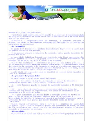 baseou para formar sua convicção. 
0 relatório será sempre conclusivo quanto à inocência ou à responsabilidade 
do servidor e informará se houve falta capitulada como crime e se houve danos 
aos cofres públicos. 
Reconhecida a responsabilidade do servidor, a comissão indicará o 
dispositivo legal ou regulamentar transgredido, bem como as circunstâncias 
agravantes ou atenuantes. 
Do julgamento 
No prazo de 20 (vinte) dias, contado do recebimento do processo, a autoridade 
julgadora proferirá sua decisão. 
0 julgamento acatará o relatório da comissão, salvo quando contrário às 
provas dos autos. 
A autoridade julgadora formará sua convicção pela livre apreciação das 
provas, podendo solicitar, se julgar necessário, parecer fundamentado de 
assessor ou de setor jurídico a respeito do processo. 
Quando for verificada a ocorrência de prejuízo aos cofres públicos, a 
autoridade instauradora expedirá ao órgão competente ofício encaminhando cópia 
do relatório da comissão e do julgamento, para as providências cabíveis com 
vistas ao ressarcimento do prejuízo à Fazenda Nacional e, se for o caso, baixa 
dos bens da carga da repartição ou do responsável. 
A ação civil por responsabilidade do servidor em razão de danos causados ao 
Erário é imprescritível. 
Da aplicagao das penalidades 
As penalidades disciplinares serão aplicadas: 
1 - pelo Presidente da República, quando se tratar de demissão e 
cassação de aposentadoria ou disponibilidade do servidor; 
II - pelo Ministro quando se tratar de suspensão superior a 30 (trinta) 
dias; 
III - pelo chefe da repartição e outras autoridades na forma dos 
respectivos regimentos ou regulamentos, nos casos de advertência ou de 
suspensão até 30 (trinta) dias; 
IV - pela autoridade que houver feito a nomeação quando se tratar de 
destituição de cargo em comissão. Havendo mais de um indiciado e 
diversidade de sanções, o julgamento caberá à autoridade competente para a 
imposição da pena mais grave, que também decidirá sobre os demais 
indiciados. 
Quando houver conveniência para o serviço e a critério da autoridade 
julgadora, a penalidade de suspensão poderá ser convertida em multa, na base 
de 50% (cinqiienta por cento) por dia de remuneração, ficando o servidor 
obrigado a permanecer em serviço. 
Das nulidades 
Verificada a existência de vício insanável, a autoridade julgadora declarará 
 