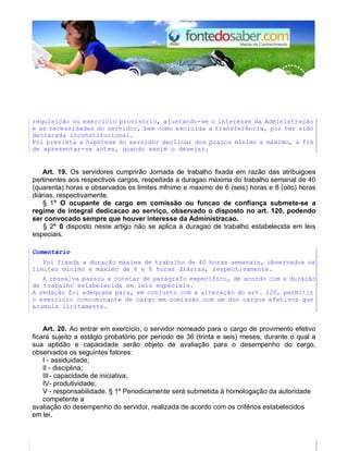 requisição ou exercício provisório, ajustando-se o interesse da Administração 
e as necessidades do servidor, bem como excluída a transferência, por ter sido 
declarada inconstitucional. 
Foi prevista a hipótese do servidor declinar dos prazos mínimo e máximo, a fim 
de apresentar-se antes, quando assim o desejar. 
Art. 19. Os servidores cumprirão Jornada de trabalho fixada em razão das atribuigoes 
pertinentes aos respectivos cargos, respeitada a duragao máxima do trabalho semanal de 40 
(quarenta) horas e observados os limites mfnimo e maximo de 6 (seis) horas e 8 (oito) horas 
diárias, respectivamente. 
§ 1° O ocupante de cargo em comissão ou funcao de confiança submete-se a 
regime de integral dedicacao ao serviço, observado o disposto no art. 120, podendo 
ser convocado sempre que houver interesse da Administracao. 
§ 2° 0 disposto neste artigo não se aplica à duragao de trabalho estabelecida em leis 
especiais. 
Comentário 
Foi fixada a duração máxima de trabalho de 40 horas semanais, observados os 
limites mínimo e máximo de 6 e 8 horas diárias, respectivamente. 
A ressalva passou a constar de parágrafo específico, de acordo com a duração 
de trabalho estabelecida em leis especiais. 
A redação foi adequada para, em conjunto com a alteração do art. 120, permitir 
o exercício concomitante de cargo em comissão com um dos cargos efetivos que 
acumula licitamente. 
Art. 20. Ao entrar em exercício, o servidor nomeado para o cargo de provimento efetivo 
ficará sujeito a estágio probatório por período de 36 (trinta e seis) meses, durante o qual a 
sua aptidão e capacidade serão objeto de avaliação para o desempenho do cargo, 
observados os seguintes fatores: 
I - assiduidade; 
II - disciplina; 
III - capacidade de iniciativa; 
IV - produtividade; 
V - responsabilidade. § 1º Periodicamente será submetida à homologação da autoridade 
competente a 
avaliação do desempenho do servidor, realizada de acordo com os critérios estabelecidos 
em lei. 
 
