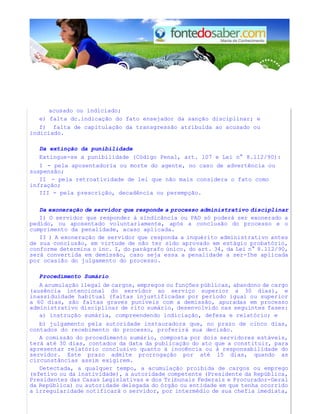 acusado ou indiciado; 
e) falta dc.indicação do fato ensejador da sanção disciplinar; e 
f) falta de capitulação da transgressão atribuída ao acusado ou 
indiciado. 
Da extinção da punibilidade 
Extingue-se a punibilidade (Código Penal, art. 107 e Lei n° 8.112/90): 
I - pela aposentadoria ou morte do agente, no caso de advertência ou 
suspensão; 
II - pela retroatividade de lei que não mais considera o fato como 
infração; 
III - pela prescrição, decadência ou perempção. 
Da exoneração de servidor que responde a processo administrativo disciplinar 
I) O servidor que responder à sindicância ou PAD só poderá ser exonerado a 
pedido, ou aposentado voluntariamente, após a conclusão do processo e o 
cumprimento da penalidade, acaso aplicada. 
II ) A exoneração de servidor que responda a inquérito administrativo antes 
de sua conclusão, em virtude de não ter sido aprovado em estágio probatório, 
conforme determina o inc. I, do parágrafo único, do art. 34, da Lei n° 8.112/90, 
será convertida em demissão, caso seja essa a penalidade a ser-Ihe aplicada 
por ocasião do julgamento do processo. 
Procedimento Sumário 
A acumulação ilegal de cargos, empregos ou funções públicas, abandono de cargo 
(ausência intencional do servidor ao serviço superior a 30 dias), e 
inassiduidade habitual (faltas injustificadas por período igual ou superior 
a 60 dias, são faltas graves puníveis com a demissão, apuradas em processo 
administrativo disciplinar de rito sumário, desenvolvido nas seguintes fases: 
a) instrução sumária, compreendendo indiciação, defesa e relatório; e 
b) julgamento pela autoridade instauradora que, no prazo de cinco dias, 
contados do recebimento do processo, proferirá sua decisão. 
A comissão do procedimento sumário, composta por dois servidores estáveis, 
terá até 30 dias, contados da data da publicação do ato que a constituir, para 
apresentar relatório conclusivo quanto à inocência ou à responsabilidade do 
servidor. Este prazo admite prorrogação por até 15 dias, quando as 
circunstâncias assim exigirem. 
Detectada, a qualquer tempo, a acumulação proibida de cargos ou emprego 
(efetivo ou da inatividade), a autoridade competente (Presidente da República, 
Presidentes das Casas Legislativas e dos Tribunais Federais e Procurador-Geral 
da República) ou autoridade delegada do órgão ou entidade em que tenha ocorrido 
a irregularidade notificará o servidor, por intermédio de sua chefia imediata, 
 