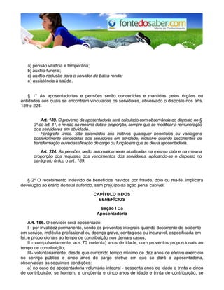 a) pensão vitalfcia e temporária; 
b) auxflio-funeral; 
c) auxflio-reclusão para o servidor de baixa renda; 
e) assistência à saúde. 
§ 1° As aposentadorias e pensões serão concedidas e mantidas pelos órgãos ou 
entidades aos quais se encontram vinculados os servidores, observado o disposto nos arts. 
189 e 224. 
Art. 189. O provento da aposentadoria será calculado com observância do disposto no § 
3º do art. 41, e revisto na mesma data e proporção, sempre que se modificar a remuneração 
dos servidores em atividade. 
Parágrafo único. São estendidos aos inativos quaisquer benefícios ou vantagens 
posteriormente concedidas aos servidores em atividade, inclusive quando decorrentes de 
transformação ou reclassificação do cargo ou função em que se deu a aposentadoria. 
Art. 224. As pensões serão automaticamente atualizadas na mesma data e na mesma 
proporção dos reajustes dos vencimentos dos servidores, aplicando-se o disposto no 
parágrafo único o art. 189. 
§ 2º O recebimento indevido de benefícios havidos por fraude, dolo ou má-fé, implicará 
devolução ao erário do total auferido, sem prejuízo da ação penal cabível. 
CAPÍTULO II DOS 
BENEFÍCIOS 
Seção I Da 
Aposentadoria 
Art. 186. O servidor será aposentado: 
I - por invalidez permanente, sendo os proventos integrais quando decorrente de acidente 
em serviço, moléstia profissional ou doença grave, contagiosa ou incurável, especificada em 
lei, e proporcionais ao tempo de contribuição nos demais casos; 
II - compulsoriamente, aos 70 (setenta) anos de idade, com proventos proporcionais ao 
tempo de contribuição; 
III - voluntariamente, desde que cumprido tempo mínimo de dez anos de efetivo exercício 
no serviço público e cinco anos de cargo efetivo em que se dará a aposentadoria, 
observadas as seguintes condições: 
a) no caso de aposentadoria voluntária integral - sessenta anos de idade e trinta e cinco 
de contribuição, se homem, e cinqüenta e cinco anos de idade e trinta de contribuição, se 
 
