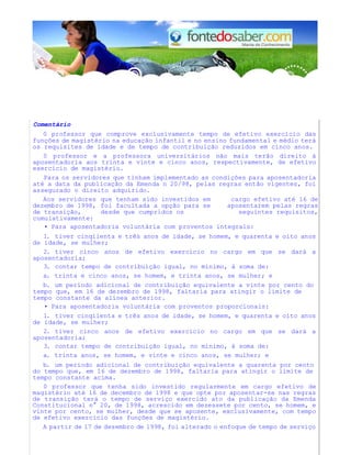 Comentário 
0 professor que comprove exclusivamente tempo de efetivo exercício das 
funções de magistério na educação infantil e no ensino fundamental e médio terá 
os requisites de idade e de tempo de contribuição reduzidos em cinco anos. 
0 professor e a professora universitários não mais terão direito à 
aposentadoria aos trinta e vinte e cinco anos, respectivamente, de efetivo 
exercício de magistério. 
Para os servidores que tinham implementado as condições para aposentadoria 
até a data da publicação da Emenda n 20/98, pelas regras então vigentes, foi 
assegurado o direito adquirido. 
Aos servidores que tenham sido investidos em cargo efetivo até 16 de 
dezembro de 1998, foi facultada a opção para se aposentarem pelas regras 
de transição, desde que cumpridos os seguintes requisitos, 
cumulativamente: 
• Para aposentadoria voluntária com proventos integrals: 
1. tiver cinqiienta e três anos de idade, se homem, e quarenta e oito anos 
de idade, se mulher; 
2. tiver cinco anos de efetivo exercício no cargo em que se dará a 
aposentadoria; 
3. contar tempo de contribuição igual, no mínimo, à soma de: 
a. trinta e cinco anos, se homem, e trinta anos, se mulher; e 
b. um período adicional de contribuição equivalente a vinte por cento do 
tempo que, em 16 de dezembro de 1998, faltaria para atingir o limite de 
tempo constante da alínea anterior. 
• Para aposentadoria voluntária com proventos proporcionais: 
1. tiver cinqiienta e três anos de idade, se homem, e quarenta e oito anos 
de idade, se mulher; 
2. tiver cinco anos de efetivo exercício no cargo em que se dará a 
aposentadoria; 
3. contar tempo de contribuição igual, no mínimo, à soma de: 
a. trinta anos, se homem, e vinte e cinco anos, se mulher; e 
b. um período adicional de contribuição equivalente a quarenta por cento 
do tempo que, em 16 de dezembro de 1998, faltaria para atingir o limite de 
tempo constante acima. 
0 professor que tenha sido investido regularmente em cargo efetivo de 
magistério até 16 de decembro de 1998 e que opte por aposentar-se nas regras 
de transição terá o tempo de serviço exercido ato da publicação da Emenda 
Constitucional n° 20, de 1998, acrescido em dezessete por cento, se homem, e 
vinte por cento, se mulher, desde que se aposente, exclusivamente, com tempo 
de efetivo exercício das funções de magistério. 
A partir de 17 de dezembro de 1998, foi alterado o enfoque de tempo de serviço 
 