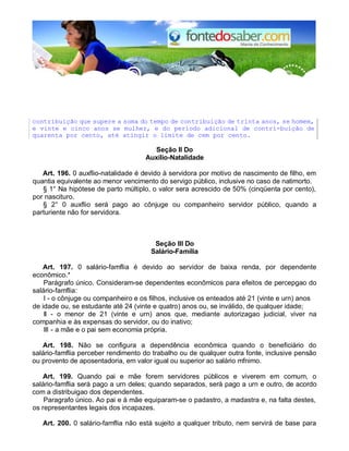 contribuição que supere a soma do tempo de contribuição de trinta anos, se homem, 
e vinte e cinco anos se mulher, e do período adicional de contri-buição de 
quarenta por cento, até atingir o limite de cem por cento. 
Seção II Do 
Auxílio-Natalidade 
Art. 196. 0 auxflio-natalidade é devido à servidora por motivo de nascimento de filho, em 
quantia equivalente ao menor vencimento do servigo público, inclusive no caso de natimorto. 
§ 1° Na hipótese de parto múltiplo, o valor sera acrescido de 50% (cinqüenta por cento), 
por nascituro. 
§ 2° 0 auxflio será pago ao cônjuge ou companheiro servidor público, quando a 
parturiente não for servidora. 
Seção III Do 
Salário-Família 
Art. 197. 0 salário-famflia é devido ao servidor de baixa renda, por dependente 
econômico.* 
Parágrafo único. Consideram-se dependentes econômicos para efeitos de percepgao do 
salário-famflia: 
I - o cônjuge ou companheiro e os filhos, inclusive os enteados até 21 (vinte e urn) anos 
de idade ou, se estudante até 24 (vinte e quatro) anos ou, se inválido, de qualquer idade; 
II - o menor de 21 (vinte e urn) anos que, mediante autorizagao judicial, viver na 
companhia e às expensas do servidor, ou do inativo; 
III - a mãe e o pai sem economia própria. 
Art. 198. Não se configura a dependência econômica quando o beneficiário do 
salário-famflia perceber rendimento do trabalho ou de qualquer outra fonte, inclusive pensão 
ou provento de aposentadoria, em valor igual ou superior ao salário mfnimo. 
Art. 199. Quando pai e mãe forem servidores públicos e viverem em comum, o 
salário-famflia será pago a urn deles; quando separados, será pago a urn e outro, de acordo 
com a distribuigao dos dependentes. 
Paragrafo único. Ao pai e à mãe equiparam-se o padastro, a madastra e, na falta destes, 
os representantes legais dos incapazes. 
Art. 200. 0 salário-famflia não está sujeito a qualquer tributo, nem servirá de base para 
 