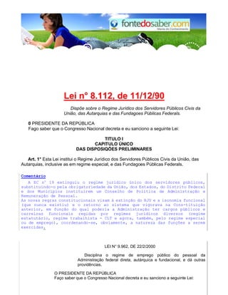 Lei n° 8.112, de 11/12/90 
Dispõe sobre o Regime Jurídico dos Servidores Públicos Civis da 
União, das Autarquias e das Fundagoes Públicas Federals. 
0 PRESIDENTE DA REPÚBLICA 
Fago saber que o Congresso Nacional decreta e eu sanciono a seguinte Lei: 
TlTULO I 
CAPlTULO ÚNICO 
DAS DISPOSIQÕES PRELIMINARES 
Art. 1° Esta Lei institui o Regime Jurídico dos Servidores Públicos Civis da União, das 
Autarquias, inclusive as em regime especial, e das Fundagoes Públicas Federals. 
Comentário 
A EC no 19 extinguiu o regime jurídico único dos servidores públicos, 
substituindo-o pela obrigatoriedade da União, dos Estados, do Distrito Federal 
e dos Municípios instituirem um Conselho de Política de Administração e 
Remuneração de Pessoal. 
As novas regras constitucionais visam à extinção do RJU e a isonomia funcional 
(que nunca existiu) e o retorno ao sistema que vigorava na Cons-tituição 
anterior, em função do qual poderia a Administração ter cargos públicos e 
carreiras funcionais regidas por regimes jurídicos diversos (regime 
estatutário, regime trabalhista - CLT e agora, também, pelo regime especial 
ou de emprego), coordenando-se, obviamente, a natureza das funções a serem 
exercidas. 
LEI N° 9.962, DE 22/2/2000 
Disciplina o regime de emprego público do pessoal da 
Administração federal direta, autárquica e fundacional, e dá outras 
providências. 
O PRESIDENTE DA REPÚBLICA 
Faço saber que o Congresso Nacional decreta e eu sanciono a seguinte Lei: 
 