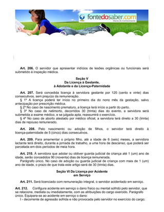 Art. 206. O servidor que apresentar indícios de lesões orgânicas ou funcionais será 
submetido à inspeção médica. 
Seção V 
Da Licença à Gestante, 
à Adotante e da Licença-Paternidade 
Art. 207. Será concedida licença à servidora gestante por 120 (cento e vinte) dias 
consecutivos, sem prejuízo da remuneração. 
§ 1º A licença poderá ter início no primeiro dia do nono mês da gestação, salvo 
antecipação por prescrição médica. 
§ 2º No caso de nascimento prematuro, a licença terá início a partir do parto. 
§ 3º No caso de natimorto, decorridos 30 (trinta) dias do evento, a servidora será 
submetida a exame médico, e se julgada apta, reassumirá o exercício. 
§ 4º No caso de aborto atestado por médico oficial, a servidora terá direito a 30 (trinta) 
dias de repouso remunerado. 
Art. 208. Pelo nascimento ou adoção de filhos, o servidor terá direito à 
licença-paternidade de 5 (cinco) dias consecutivos. 
Art. 209. Para amamentar o próprio filho, até a idade de 6 (seis) meses, a servidora 
lactante terá direito, durante a jornada de trabalho, a uma hora de descanso, que poderá ser 
parcelada em dois períodos de meia hora. 
Art. 210. À servidora que adotar ou obtiver guarda judicial de criança até 1 (um) ano de 
idade, serão concedidos 90 (noventa) dias de licença remunerada. 
Parágrafo único. No caso de adoção ou guarda judicial de criança com mais de 1 (um) 
ano de idade, o prazo de que trata este artigo será de 30 (trinta) dias. 
Seção VI Da Licença por Acidente 
em Serviço 
Art. 211. Será licenciado com remuneração integral, o servidor acidentado em serviço. 
Art. 212. Configura acidente em serviço o dano físico ou mental sofrido pelo servidor, que 
se relacione, mediata ou imediatamente, com as atribuições do cargo exercido. Parágrafo 
único. Equipara-se ao acidente em serviço o dano: 
I - decorrente de agressão sofrida e não provocada pelo servidor no exercício do cargo; 
 