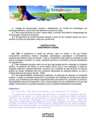 II - metade da remuneragao, durante o afastamento, em virtude de condenagao, por 
sentenga definitiva, à pena que não determina a perda do cargo. 
§ 1° Nos casos previstos no inciso I deste artigo, o servidor terá direito à integralizagao da 
remuneragao, desde que absolvido. 
§ 2° 0 pagamento do auxflio-reclusão cessará a partir do dia imediato àquele em que o 
servidor for posto em liberdade, ainda que condicional. 
CAPÍTULO III DA 
ASSISTÊNCIA À SAÚDE 
Art. 230. A assistência à saúde do servidor, ativo ou inativo, e de sua família, 
compreende assistência médica, hospitalar, odontológica, psicológica e farmacêutica, 
prestada pelo Sistema Único de Saúde – SUS ou diretamente pelo órgão ou entidade ao qual 
estiver vinculado o servidor, ou, ainda, mediante convênio ou contrato, na forma estabelecida 
em regulamento. 
§ 1º Nas hipóteses previstas nesta Lei em que seja exigida perícia, avaliação ou inspeção 
médica, na ausência de médico ou junta médica oficial, para a sua realização o órgão ou 
entidade celebrará, preferencialmente, convênio com unidades de atendimento do sistema 
público de saúde, entidades sem fins lucrativos declaradas de utilidade pública, ou com o 
Instituto Nacional do Seguro Social – INSS. 
§ 2º Na impossibilidade, devidamente justificada, da aplicação do disposto no parágrafo 
anterior, o órgão ou entidade promoverá a contratação da prestação de serviços por pessoa 
jurídica, que constituirá junta médica especificamente para esses fins, indicando os nomes e 
especialidades dos seus integrantes, com a comprovação de suas habilitações e de que não 
estejam respondendo a processo disciplinar junto à entidade fiscalizadora da profissão. 
Comentário 
Foi incluída, além dessas previsões, a de celebração de contrato. 
Foi permitida a terceirização das perícias, avaliação ou inspeção médica, 
na ausência de médico ou junta médica oficial, preferencialmente mediante 
convênio com unidades de atendimento do sistema público de saúde, entidades 
sem fins lucrativos declaradas de utilidade pública, ou com o INSS. Na 
impossibilidade destas, devidamente justificada, poderá ser contratada empresa 
privada que deverá destacar profissionais especialmente para essas funções, 
comprovar suas habilitações, e os mesmos não poderão estar sendo processados 
pela entidade fiscalizadora da profissão. 
CAPÍTULO IV 
DO CUSTEIO 
 