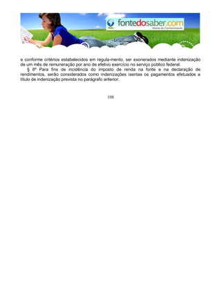e conforme critérios estabelecidos em regula-mento, ser exonerados mediante indenização 
de um mês de remuneração por ano de efetivo exercício no serviço público federal. 
§ 8º Para fins de incidência do imposto de renda na fonte e na declaração de 
rendimentos, serão considerados como indenizações isentas os pagamentos efetuados a 
título de indenização prevista no parágrafo anterior. 
108 
 