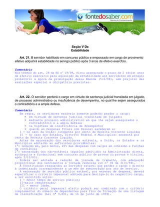 Seção V Da 
Estabilidade 
Art. 21. 0 servidor habilitado em concurso público e empossado em cargo de provimento 
efetivo adquirirá estabilidade no servigo público após 3 anos de efetivo exercfcio. 
Comentário 
Nos termos do art. 28 da EC no 19/98, ficou assegurado o prazo de 2 (dois) anos 
de efetivo exercício para aquisição da estabilidade aos servidores em estágio 
probatório à época da promulgação dessa Emenda (5/6/98), sem prejuízo das 
avaliações especial e obrigatória previstas. 
Art. 22. O servidor perderá o cargo em virtude de sentença judicial transitada em julgado, 
de processo administrativo ou insuficiência de desempenho, no qual lhe sejam assegurados 
o contraditório e a ampla defesa. 
Comentário 
Em regra, os servidores estáveis somente poderão perder o cargo: 
• em virtude de sentença judicial transitada em julgado; 
• mediante processo administrativo em que lhe sejam assegurados o 
contraditório e a ampla defesa; 
• na hipótese de insuficiência de desempenho; 
• quando as Despesas Totais com Pessoal excederem a: 
I - no caso da União: cinqüenta por cento da Receita Corrente Líquida; 
II - no caso dos Estados, Distrito Federal e Municípios: sessenta por 
cento da Receita Corrente Líquida. 
Antes da exoneração dos servidores estáveis, a União, os Estados e os 
Municípios adotarão as sefiuintes providências: 
1°) redução em, pelo menos, 20% das despesas com cargos em comissão e funções 
de confiança; 
2°) exoneração dos não-estáveis (aqueles admitidos na Administração direta, 
autárquica e fundacional sem concurso público de provas ou provas e títulos, 
após 5/10/83). 
Poderá ser adotada a redução de jornada de trabalho, com adequação 
proporcional dos vencimentos à jornada reduzida (LC n° 96 de 31/5/99). 
A Constituição resguardou ao servidor estável que perder o cargo o direito 
à indenização correspondente a um mês de remuneração por ano de serviço. 
A exoneração de servidor público estável, por excesso de despesa, deverá 
especificar o critério impessoal adotado para desligá-lo do respectivo cargo, 
a ser escolhido entre: 
I - menor tempo de serviço público; 
II-maior remuneração; 
III - menor idade. 
O critério geral impessoal eleito poderá ser combinado com o critério 
complementar do número de dependentes para fins de formação de uma listagem 
de classificação (Lei n" 9.801, de 16 de junho de 1999). 
 