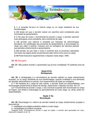 § 1- A reversão far-se-á no mesmo cargo ou no cargo resultante de sua 
transformagao. 
§ 2-0 tempo em que o servidor estiver em exercfcio será considerado para 
concessão da aposentadoria. 
§ 3- No caso do inciso I, encontrando-se provido o cargo, o servidor exercerá 
suas atribuigoes como excedente, até a ocorrência de vaga. 
§ 4-0 servidor que retornar à atividade por interesse da administragao 
perceberá, em substituigao aos proventos da aposentadoria, a remuneragao do 
cargo que voltar a exercer, inclusive com as vantagens de natureza pessoal 
que percebia anteriormente à aposentadoria. 
§ 5-0 servidor de que trata o inciso II somente terá os proventos calculados 
com base nas regras atuais se permanecer pelo menos cinco anos no cargo. 
§ 6-0 Poder Executivo regulamentará o disposto neste artigo." (NR) 
Art. 26. Revogado. 
Art. 27. Não poderá reverter o aposentado que já tiver completado 70 (setenta) anos de 
idade. 
Seção IX Da 
Reintegração 
Art. 28. A reintegragao é a reinvestidura do servidor estável no cargo anteriormente 
ocupado, ou no cargo resultante de sua transformagao, quando invalidada a sua demissão 
por decisão administrativa ou judicial, com ressarcimento de todas as vantagens. 
§ 1° Na hipótese de o cargo ter sido extinto, o servidor ficará em disponibilidade, com 
remuneragao proporcional ao tempo de servigo, observando o disposto nos arts. 30 e 31. 
§ 2° Encontrando-se provido o cargo, o seu eventual ocupante será reconduzido ao cargo 
de origem, sem direito a indenizagao ou aproveitamento em outro cargo, ou, ainda, posto em 
disponibilidade. 
Seção X Da 
Recondução 
Art. 29. Recondugao é o retorno do servidor estável ao cargo anteriormente ocupado e 
decorrerá de: 
I - inabilitagao em estágio probatório relativo a outro cargo; 
II - reintegragao do anterior ocupante. 
Parágrafo único. Encontrando-se provido o cargo de origem, o servidor será aproveitado em outro, 
observado o disposto no art. 30. 
 