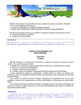 Art. 34. A exoneragao de cargo efetivo dar-se-á a pedido do servidor, ou de offcio. Parágrafo 
único. A exoneragao de offcio dar-se-á: 
I - quando não satisfeitas as condigoes do estágio probatório; 
II - quando, tendo tornado posse, o servidor não entrar em exercício no prazo estabelecido. 
Art. 35. A exoneragao de cargo em comissão e a dispensa de fungao de confianga, dar-se-á: 
I - a jufzo da autoridade competente; 
II - a pedido do próprio servidor. 
Comentário 
0 caput passou a prever as hipóteses de exoneragão de cargo e de dispensa 
de função, independentemente da aprovação do sistema de carreiras. 
CAPlTULO III DA REMOQAO E DA 
REDISTRIBUIQÃO 
Secao I Da 
remogão 
Art. 36. Remogao é o deslocamento do servidor, a pedido ou de offcio, no âmbito do mesmo 
quadro, com ou sem mudanga de sede. 
Parágrafo único. Para fins do disposto neste artigo, entende-se por modalidades de remogao: 
I - de offcio, no interesse da Administragao; 
II - a pedido, a critério da Administragao; 
III - a pedido, para outra localidade, independentemente do interesse da Administragao: 
a) para acompanhar cônjuge ou companheiro, servidor público ou militar, de qualquer dos 
Poderes da União, dos Estados, do Distrito Federal e dos Municfpios, que foi deslocado no interesse 
da Administragao; 
b) por motivo de saude do servidor, cônjuge, companheiro ou dependente que viva às suas 
expensas e conste do seu assentamento funcional, condicionada à comprovagao por junta médica 
oficial; 
c) em virtude de processo seletivo promovido, na hipótese em que o número de interessados for 
superior ao número de vagas, de acordo com normas preestabelecidas pelo órgão ou entidade em 
que aqueles estejam lotados. 
Comentário 
A redagão foi alterada para melhor explicitar as diferentes modalidades de 
remogão: de ofício, no interesse da Administragão; a pedido, a critério da 
Administração; e a pedido, para outra localidade, independentemente do 
interesse da Administração. 
 