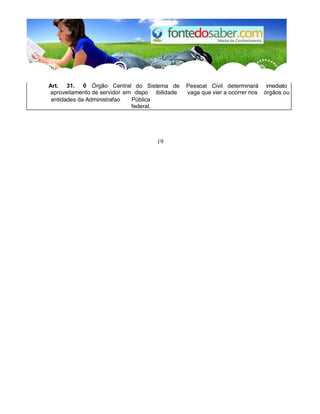 Art. 31. 0 Órgão Central do Sistema de Pessoal Civil determinará imediato 
aproveitamento de servidor em dispo 
n 
ibilidade 
em 
vaga que vier a ocorrer nos órgãos ou 
entidades da Administrafao Pública 
federal. 
19 
 
