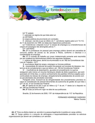 § 2° É vedado: 
I - submeter ao regime de que trata esta Lei: 
a) (VETADO) 
b) cargos públicos de provimento em comissão; 
II - alcançar, nas leis a que se refere o § 1°, servidores regidos pela Lei n° 8.112, 
de 11 de dezembro de 1990, às datas das respectivas publicacoes. 
§ 3° Estende-se o disposto no § 2° à criacao de empregos ou à transformacao de 
cargos em empregos não abrangidas pelo § 1°. 
§ 4° (VETADO) 
Art. 2° A contratacao de pessoal para emprego público deverá ser precedida de 
concurso público de provas ou de provas e tftulos, conforme a natureza e a 
complexidade do emprego. 
Art. 3° O contrato de trabalho por prazo indeterminado somente será rescindido 
por ato unilateral da Administracao pública nas seguintes hipóteses: 
I - prática de falta grave, dentre as enumeradas no art. 482 da Consolidacao das 
Leis do Trabalho - CLT; 
II - acumulacao ilegal de cargos, empregos ou funcoes públicas; 
III - necessidade de reducao de quadro de pessoal, por excesso de despesa, nos 
termos da lei complementar a que se refere o art. 169 da Constituicao Federal; 
IV - insuficiência de desempenho, apurada em procedimento no qual se 
assegurem pelo menos urn recurso hierárquico dotado de efeito suspensivo, que será 
apreciado em trinta dias, e o prévio conhecimento dos padrões mfnimos exigidos para 
continuidade da relacao de emprego, obrigatoriamente estabelecidos de acordo com 
as peculiaridades das atividades exercidas. 
Parágrafo único. Excluem-se da obrigatoriedade dos procedimentos previstos no 
caput as contratacoes de pessoal decorrentes da autonomia de gestão de que trata o 
§ 8° do art. 37 da Constituicao Federal. 
Art. 4° Aplica-se às leis a que se refere o § 1° do art. 1° desta Lei o disposto no 
art. 246 da Constituicao Federal. 
Art. 5° Esta Lei entra em vigor na data de sua publicacao. 
Brasília, 22 de fevereiro de 2000; 179° da Independência de 112° da República. 
FERNANDO HENRIQUE CARDOSO 
Martus Tavares 
Art. 2° Para os efeitos desta Lei, servidor é a pessoa legalmente investida em cargo público. 
Art. 3° Cargo público é o conjunto de atribuigoes e responsabilidades previstas na estrutura 
organizacional que devem ser cometidas a urn servidor. 
 