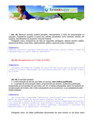 Art. 42. Nenhum servidor poderá perceber, mensalmente, a título de remuneração ou 
subsídio, importância superior à soma dos valores percebidos como subsídio mensal, em 
espécie, dos Ministros do Supremo Tribunal Federal. 
Parágrafo único. Excluem-se do teto as seguintes vantagens: décimo terceiro salário, 
adicional de férias, hora-extra, salário-família, diárias, ajuda de custo e transporte. 
Comentário 
Veda-se, portanto, qualquer gratificação adicional, abono, prêmio, verba de 
representação ou outra espécie semelhante 
Art. 43. (Revogado pela Lei n° 9.624, de 2/4/98.) 
Comentário 
Revogado, em razão da fixagão do fator de até 25,641 para a relagão entre 
a maior e a menor remuneragão dos servidores públicos (art. 18 da Lei 9.624, 
de 2/4/98) 
Art. 44. O servidor perderá: 
I - a remuneração do dia em que faltar ao serviço, sem motivo justificado; 
II - a parcela de remuneração diária, proporcional aos atrasos, ausências justificadas, 
ressalvadas as concessões de que trata o art. 97, e saídas antecipadas, salvo na hipótese de 
compensação de horário, até o mês subseqüente ao da ocorrência, a ser estabelecida pela 
chefia imediata. 
Comentário 
Foi acrescida a expressão "sem motivo justificado" para estabelecer que a 
perda da remuneração só ocorre nessa hipótese de falta. 
Foi eliminado o limite de 60 minutos e flexibilizada a compensação de horários 
nos casos de atrasos, ausências justificadas e saídas antecipadas até o mês 
subseqüente, com a anuência da chefia imediata, conjugando o interesse da 
Administração e os imprevistos cotidianos. 
Parágrafo único. As faltas justificadas decorrentes de caso fortuito ou de força maior 
 
