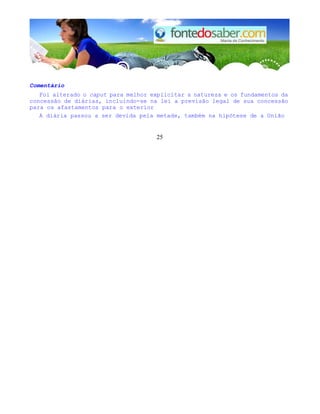 Comentário 
Foi alterado o caput para melhor explicitar a natureza e os fundamentos da 
concessão de diárias, incluindo-se na lei a previsão legal de sua concessão 
para os afastamentos para o exterior 
A diária passou a ser devida pela metade, também na hipótese de a União 
25 
 