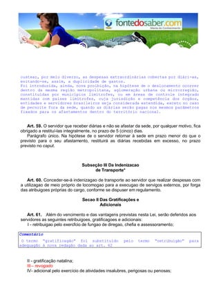 custear, por meio diverso, as despesas extraordinárias cobertas por diári-as, 
evitando-se, assim, a duplicidade de gastos. 
Foi introduzida, ainda, nova proibição, na hipótese de o deslocamento ocorrer 
dentro da mesma região metropolitana, aglomeração urbana ou microrregião, 
constituídas por municípios limítrofes, ou em áreas de controle integrado 
mantidas com países limítrofes, cuja jurisdição e competência dos órgãos, 
entidades e servidores brasileiros seja considerada estendida, exceto no caso 
de pernoite fora da sede, quando as diárias serão pagas nos mesmos parâmetros 
fixados para os afastamentos dentro do território nacional. 
Art. 59. O servidor que receber diárias e não se afastar da sede, por qualquer motivo, fica 
obrigado a restituí-las integralmente, no prazo de 5 (cinco) dias. 
Parágrafo único. Na hipótese de o servidor retornar à sede em prazo menor do que o 
previsto para o seu afastamento, restituirá as diárias recebidas em excesso, no prazo 
previsto no caput. 
Subseção III Da Indenizacao 
de Transporte* 
Art. 60. Conceder-se-á indenizagao de transporte ao servidor que realizar despesas com 
a utilizagao de meio próprio de locomogao para a execugao de servigos externos, por forga 
das atribuigoes próprias do cargo, conforme se dispuser em regulamento. 
Secao II Das Gratificações e 
Adicionais 
Art. 61. Além do vencimento e das vantagens previstas nesta Lei, serão deferidos aos 
servidores as seguintes retribuigoes, gratificagoes e adicionais: 
I - retribuigao pelo exercfcio de fungao de diregao, chefia e assessoramento; 
Comentário 
O termo “gratificagão” foi substituldo pelo termo “retribuigão” para 
adequagão à nova redagão dada ao art. 62 
II - gratificação natalina; 
III – revogado 
IV - adicional pelo exercício de atividades insalubres, perigosas ou penosas; 
 