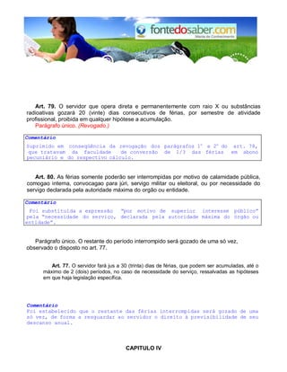 Art. 79. O servidor que opera direta e permanentemente com raio X ou substâncias 
radioativas gozará 20 (vinte) dias consecutivos de férias, por semestre de atividade 
profissional, proibida em qualquer hipótese a acumulação. 
Parágrafo único. (Revogado.) 
Comentário 
Suprimido em conseqüência da revogação dos parágrafos 1o e 2o do art. 78, 
que tratavam da faculdade de conversão de 1/3 das férias em abono 
pecuniário e do respectivo cálculo. 
Art. 80. As férias somente poderão ser interrompidas por motivo de calamidade pública, 
comogao interna, convocagao para júri, servigo militar ou eleitoral, ou por necessidade do 
servigo declarada pela autoridade máxima do orgão ou entidade. 
Comentário 
Foi substitulda a expressão “por motivo de superior interesse público” 
pela “necessidade do serviço, declarada pela autoridade máxima do órgão ou 
entidade”. 
Parágrafo único. O restante do período interrompido será gozado de uma só vez, 
observado o disposto no art. 77. 
Art. 77. O servidor fará jus a 30 (trinta) dias de férias, que podem ser acumuladas, até o 
máximo de 2 (dois) períodos, no caso de necessidade do serviço, ressalvadas as hipóteses 
em que haja legislação específica. 
Comentário 
Foi estabelecido que o restante das férias interrompidas será gozado de uma 
só vez, de forma a resguardar ao servidor o direito à previsibilidade de seu 
descanso anual. 
CAPlTULO IV 
 