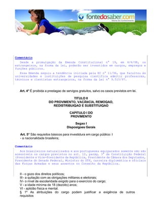 Comentário 
Desde a promulgação da Emenda Constitucional n° 19, em 4/6/98, os 
estrangeiros, na forma da lei, poderão ser investidos em cargos, empregos e 
funções públicos. 
Essa Emenda seguiu a tendência iniciada pela EC n° 11/96, que facultou às 
universidades e instituições de pesquisa científica admitir professores, 
técnicos e cientistas estrangeiros, na forma da Lei n° 9.515/97. 
Art. 4° É proibida a prestagao de servigos gratuitos, salvo os casos previstos em lei. 
TlTULO II 
DO PROVIMENTO, VACÂNCIA, REMOQAO, 
REDISTRIBUIQAO E SUBSTITUIQAO 
CAPlTULO I DO 
PROVIMENTO 
Segao I 
Disposigoes Gerais 
Art. 5° São requisitos básicos para investidura em cargo público: I 
- a nacionalidade brasileira; 
Comentário 
Aos brasileiros naturalizados e aos portugueses equiparados somente não são 
acessíveís os cargos previstos no art. 12, parág. 3° da Constituição Federal 
(Presidente e Vice-Presidente da República, Presidente da Câmara dos Deputados, 
Presidente do Senado Federal, Ministro do STF, carreira diplomática e oficiais 
das Forças Armadas e seus assentos no Conselho da República. 
II - o gozo dos direitos políticos; 
III - a quitação com as obrigações militares e eleitorais; 
IV - o nível de escolaridade exigido para o exercício do cargo; 
V - a idade mínima de 18 (dezoito) anos; 
VI - aptidão física e mental. 
§ 1º As atribuições do cargo podem justificar a exigência de outros 
requisitos 
 