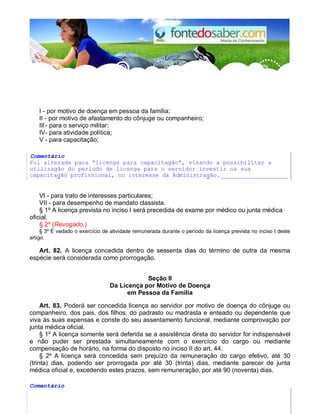 I - por motivo de doença em pessoa da família; 
II - por motivo de afastamento do cônjuge ou companheiro; 
III - para o serviço militar; 
IV - para atividade política; 
V - para capacitação; 
Comentário 
Foi alterada para “licenga para capacitagão”, visando a possibilitar a 
utilizagão do perlodo de licenga para o servidor investir na sua 
capacitagão profissional, no interesse da Administragão. ___________________ 
VI - para trato de interesses particulares; 
VII - para desempenho de mandato classista. 
§ 1º A licença prevista no inciso I será precedida de exame por médico ou junta médica 
oficial. 
§ 2º (Revogado.) 
§ 3º É vedado o exercício de atividade remunerada durante o período da licença prevista no inciso I deste 
artigo. 
Art. 82. A licença concedida dentro de sessenta dias do término de outra da mesma 
espécie será considerada como prorrogação. 
Seção II 
Da Licença por Motivo de Doença 
em Pessoa da Família 
Art. 83. Poderá ser concedida licença ao servidor por motivo de doença do cônjuge ou 
companheiro, dos pais, dos filhos, do padrasto ou madrasta e enteado ou dependente que 
viva às suas expensas e conste do seu assentamento funcional, mediante comprovação por 
junta médica oficial. 
§ 1º A licença somente será deferida se a assistência direta do servidor for indispensável 
e não puder ser prestada simultaneamente com o exercício do cargo ou mediante 
compensação de horário, na forma do disposto no inciso II do art. 44. 
§ 2º A licença será concedida sem prejuízo da remuneração do cargo efetivo, até 30 
(trinta) dias, podendo ser prorrogada por até 30 (trinta) dias, mediante parecer de junta 
médica oficial e, excedendo estes prazos, sem remuneração, por até 90 (noventa) dias. 
Comentário 
 