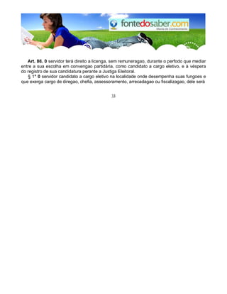 Art. 86. 0 servidor terá direito a licenga, sem remuneragao, durante o perfodo que mediar 
entre a sua escolha em convengao partidária, como candidato a cargo eletivo, e à véspera 
do registro de sua candidatura perante a Justiga Eleitoral. 
§ 1° 0 servidor candidato a cargo eletivo na localidade onde desempenha suas fungoes e 
que exerga cargo de diregao, chefia, assessoramento, arrecadagao ou fiscalizagao, dele será 
33 
 